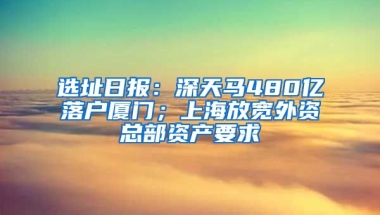 選址日報：深天馬480億落戶廈門；上海放寬外資總部資產(chǎn)要求