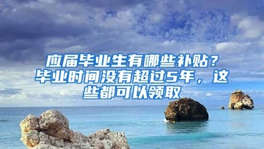 應屆畢業(yè)生有哪些補貼？畢業(yè)時間沒有超過5年，這些都可以領取