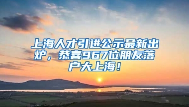 上海人才引進公示最新出爐，恭喜967位朋友落戶大上海！