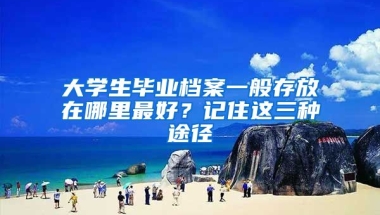 大學生畢業(yè)檔案一般存放在哪里最好？記住這三種途徑