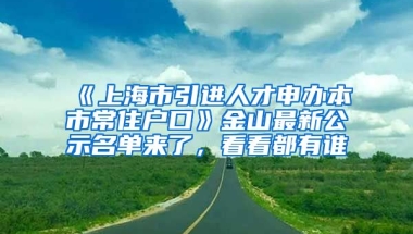 《上海市引進人才申辦本市常住戶口》金山最新公示名單來了，看看都有誰