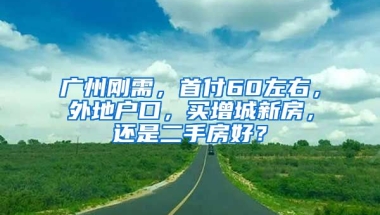 廣州剛需，首付60左右，外地戶口，買增城新房，還是二手房好？