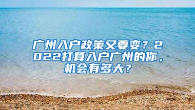 廣州入戶政策又要變？2022打算入戶廣州的你，機(jī)會(huì)有多大？