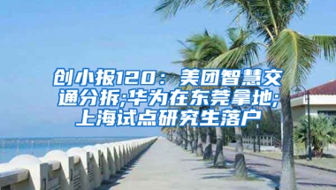 創(chuàng)小報120：美團智慧交通分拆;華為在東莞拿地;上海試點研究生落戶