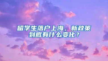 留學生落戶上海，新政策到底有什么變化？