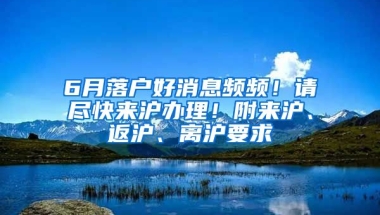 6月落戶好消息頻頻！請(qǐng)盡快來(lái)滬辦理！附來(lái)滬、返滬、離滬要求