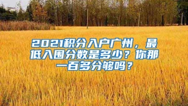 2021積分入戶廣州，最低入圍分?jǐn)?shù)是多少？你那一百多分夠嗎？