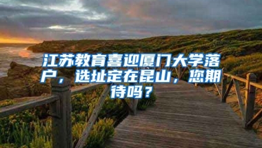 江蘇教育喜迎廈門大學(xué)落戶，選址定在昆山，您期待嗎？