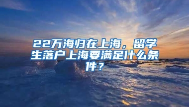 22萬海歸在上海，留學(xué)生落戶上海要滿足什么條件？