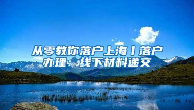 從零教你落戶上海丨落戶辦理：線下材料遞交