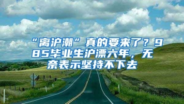 “離滬潮”真的要來了？985畢業(yè)生滬漂六年，無奈表示堅持不下去