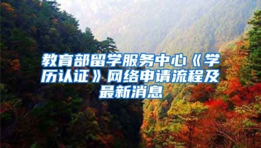 教育部留學(xué)服務(wù)中心《學(xué)歷認(rèn)證》網(wǎng)絡(luò)申請(qǐng)流程及最新消息