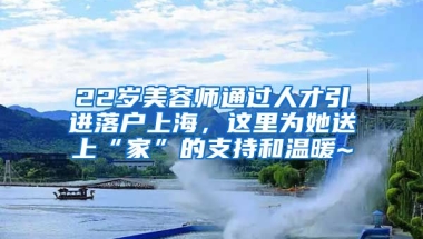 22歲美容師通過人才引進(jìn)落戶上海，這里為她送上“家”的支持和溫暖~