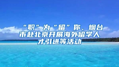 “職”為“留”你，煙臺市赴北京開展海外留學(xué)人才引進(jìn)等活動