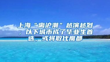 上?！半x滬潮”越演越烈，以下城市成了畢業(yè)生首選，或將取代魔都