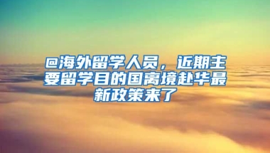 @海外留學(xué)人員，近期主要留學(xué)目的國離境赴華最新政策來了