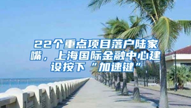 22個(gè)重點(diǎn)項(xiàng)目落戶陸家嘴，上海國際金融中心建設(shè)按下“加速鍵”