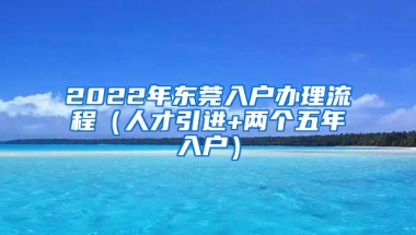 2022年?yáng)|莞入戶辦理流程（人才引進(jìn)+兩個(gè)五年入戶）