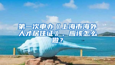 第一次申辦《上海市海外人才居住證》，應(yīng)該怎么做？