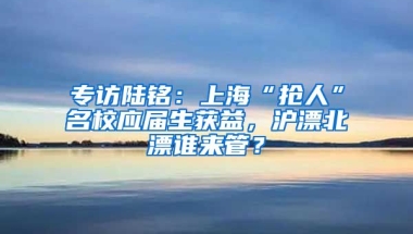 專訪陸銘：上?！皳屓恕泵?yīng)屆生獲益，滬漂北漂誰來管？