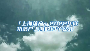 「上海落戶」2022年成功落戶上海的13個公式