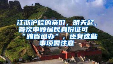 江浙滬皖的親們，明天起，首次申領(lǐng)居民身份證可“跨省通辦”，還有這些事項(xiàng)需注意