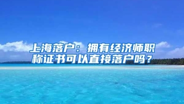 上海落戶：擁有經(jīng)濟(jì)師職稱證書可以直接落戶嗎？