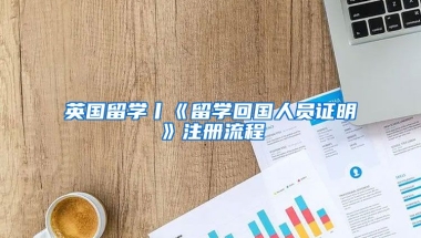 英國留學(xué)丨《留學(xué)回國人員證明》注冊流程