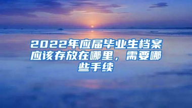 2022年應(yīng)屆畢業(yè)生檔案應(yīng)該存放在哪里，需要哪些手續(xù)