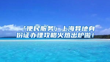 「便民服務」上海異地身份證辦理攻略火熱出爐啦！