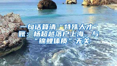 一句話算清“特殊人才”賬：楊超越落戶上海，與“錦鯉體質(zhì)”無關(guān)