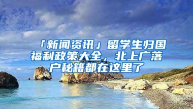 「新聞資訊」留學(xué)生歸國福利政策大全，北上廣落戶秘籍都在這里了