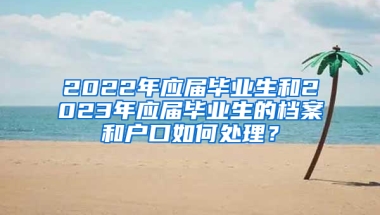 2022年應(yīng)屆畢業(yè)生和2023年應(yīng)屆畢業(yè)生的檔案和戶口如何處理？