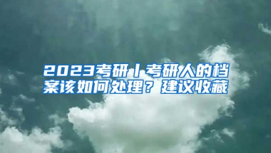 2023考研丨考研人的檔案該如何處理？建議收藏