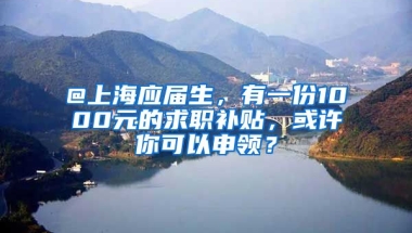 @上海應屆生，有一份1000元的求職補貼，或許你可以申領？