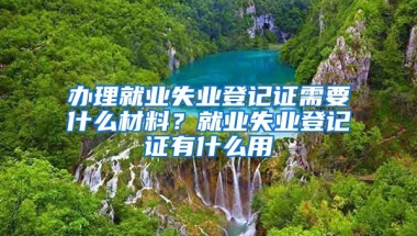 辦理就業(yè)失業(yè)登記證需要什么材料？就業(yè)失業(yè)登記證有什么用