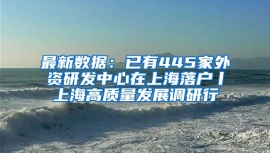 最新數(shù)據(jù)：已有445家外資研發(fā)中心在上海落戶(hù)丨上海高質(zhì)量發(fā)展調(diào)研行