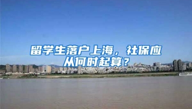 留學(xué)生落戶上海，社保應(yīng)從何時(shí)起算？