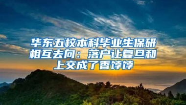 華東五校本科畢業(yè)生保研相互去向：落戶讓復旦和上交成了香餑餑