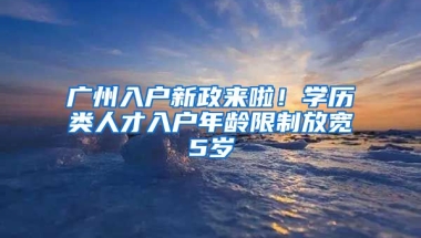 廣州入戶新政來啦！學(xué)歷類人才入戶年齡限制放寬5歲