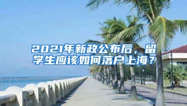 2021年新政公布后，留學生應該如何落戶上海？