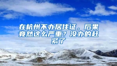 在杭州不辦居住證，后果竟然這么嚴(yán)重？沒(méi)辦的趕緊了