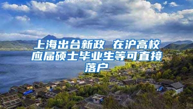 上海出臺新政 在滬高校應(yīng)屆碩士畢業(yè)生等可直接落戶