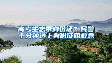 高考生忘帶身份證？民警十分鐘送上身份證明救急