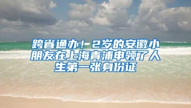 跨省通辦！2歲的安徽小朋友在上海青浦申領(lǐng)了人生第一張身份證