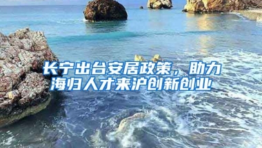 長寧出臺安居政策，助力海歸人才來滬創(chuàng)新創(chuàng)業(yè)