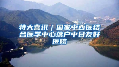 特大喜訊｜國(guó)家中西醫(yī)結(jié)合醫(yī)學(xué)中心落戶中日友好醫(yī)院