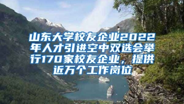 山東大學(xué)校友企業(yè)2022年人才引進空中雙選會舉行170家校友企業(yè)，提供近萬個工作崗位