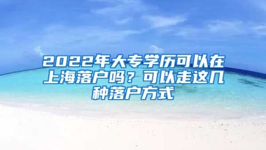 2022年大專學歷可以在上海落戶嗎？可以走這幾種落戶方式