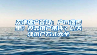 天津落戶答疑：戶口落哪里？投靠落戶條件？附天津落戶方式大全